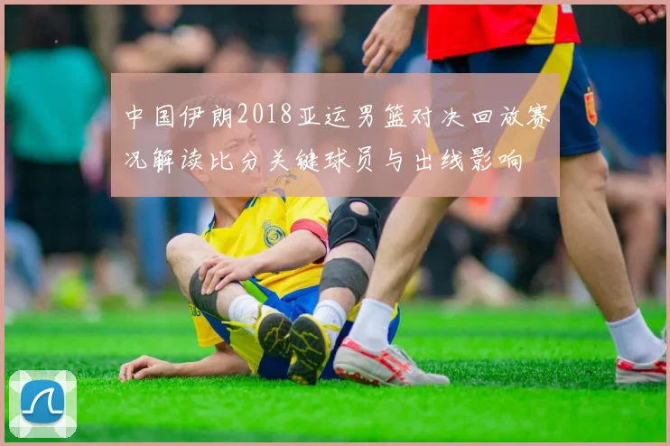 中国伊朗2018亚运男篮对决回放赛况解读比分关键球员与出线影响