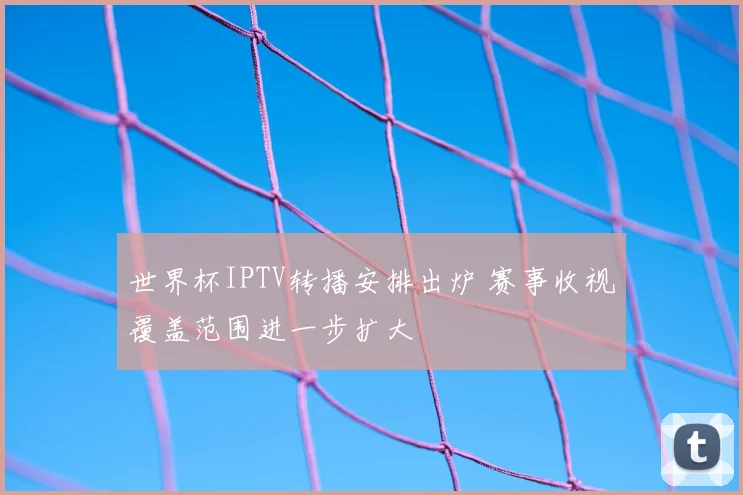 世界杯IPTV转播安排出炉 赛事收视覆盖范围进一步扩大