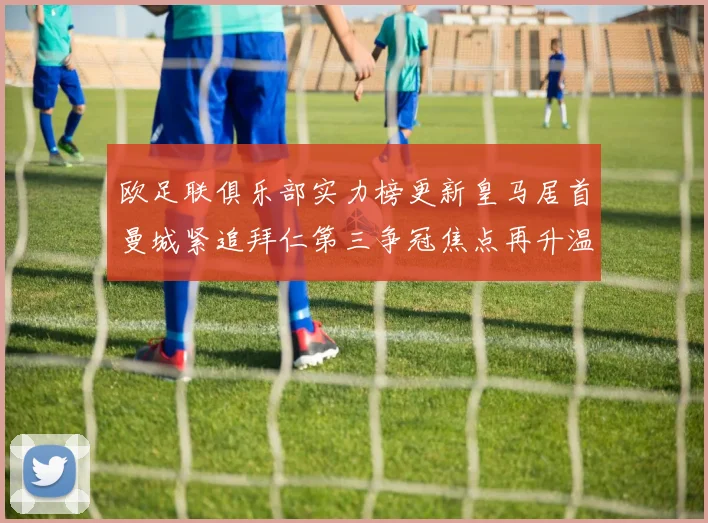 欧足联俱乐部实力榜更新皇马居首曼城紧追拜仁第三争冠焦点再升温