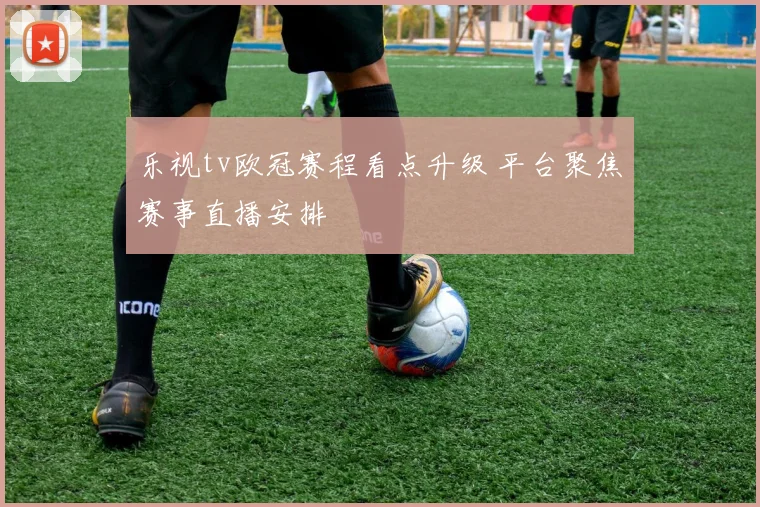 乐视tv欧冠赛程看点升级 平台聚焦赛事直播安排