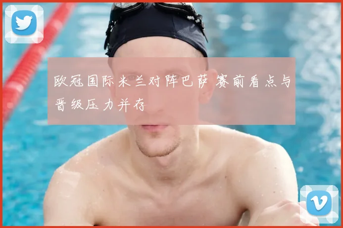 欧冠国际米兰对阵巴萨 赛前看点与晋级压力并存