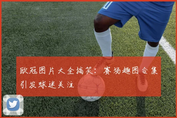 欧冠图片大全搞笑:赛场趣图合集引发球迷关注
