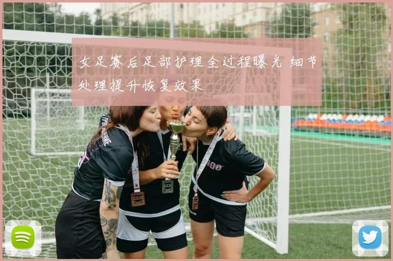 女足赛后足部护理全过程曝光 细节处理提升恢复效果