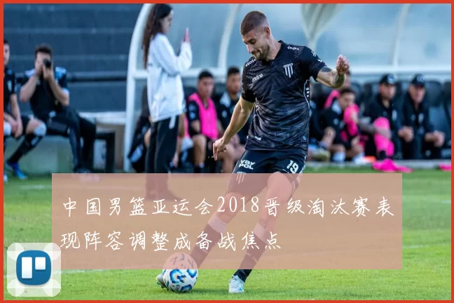 中国男篮亚运会2018晋级淘汰赛表现阵容调整成备战焦点