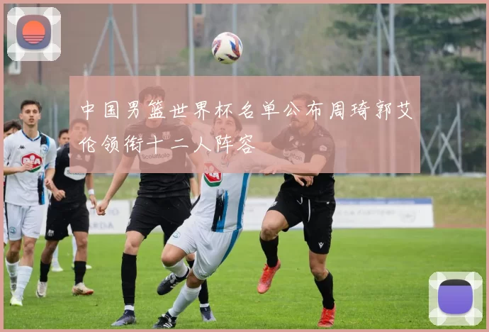 中国男篮世界杯名单公布周琦郭艾伦领衔十二人阵容
