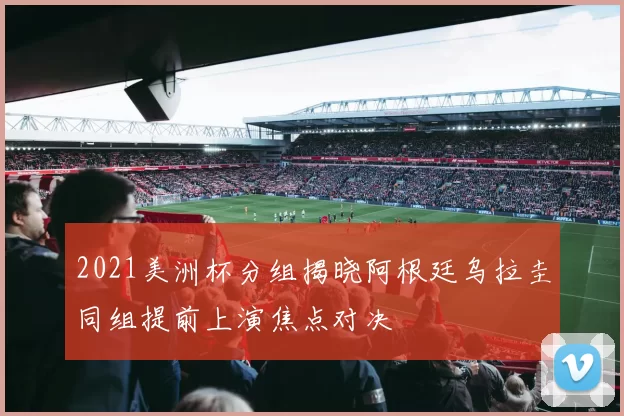 2021美洲杯分组揭晓阿根廷乌拉圭同组提前上演焦点对决