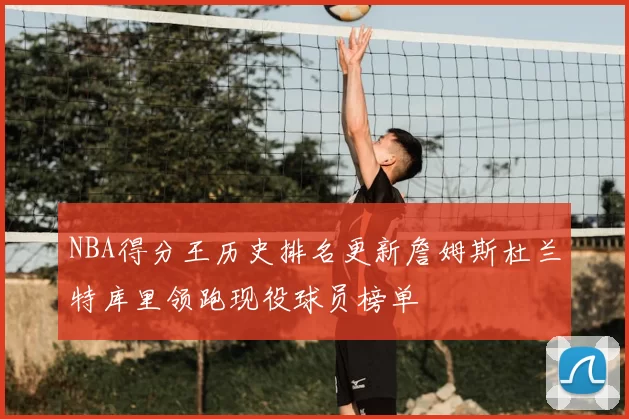 NBA得分王历史排名更新詹姆斯杜兰特库里领跑现役球员榜单