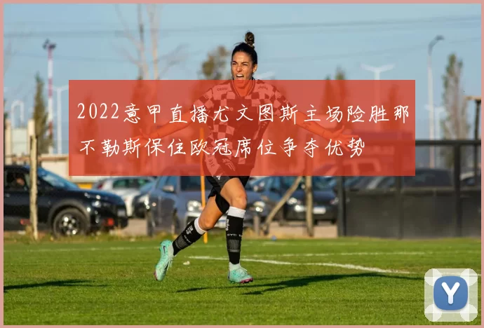 2022意甲直播尤文图斯主场险胜那不勒斯保住欧冠席位争夺优势