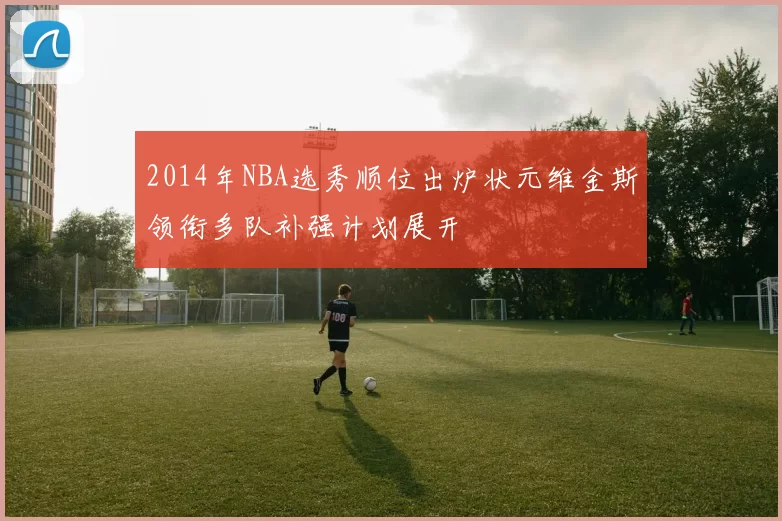 2014年NBA选秀顺位出炉状元维金斯领衔多队补强计划展开