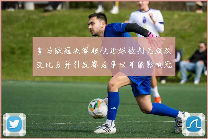 皇马欧冠决赛越位进球被判无效改变比分并引发赛后争议可能影响冠军归属