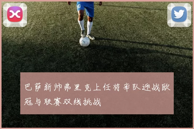 巴萨新帅弗里克上任将率队迎战欧冠与联赛双线挑战