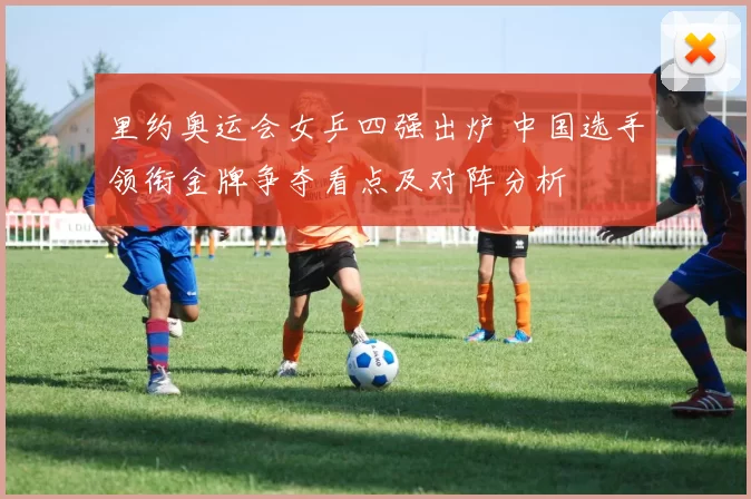 里约奥运会女乒四强出炉 中国选手领衔金牌争夺看点及对阵分析