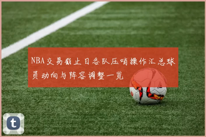 NBA交易截止日各队压哨操作汇总球员动向与阵容调整一览