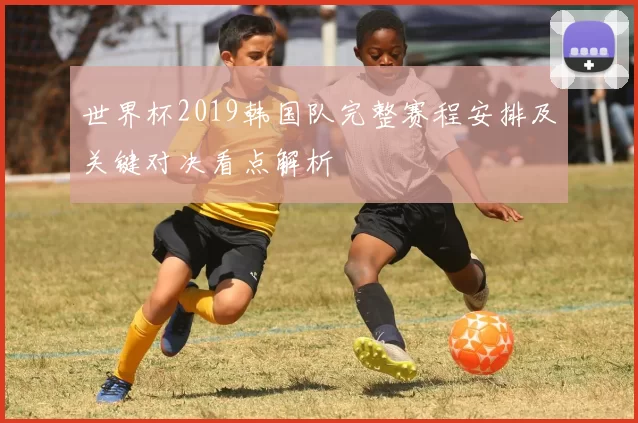 世界杯2019韩国队完整赛程安排及关键对决看点解析