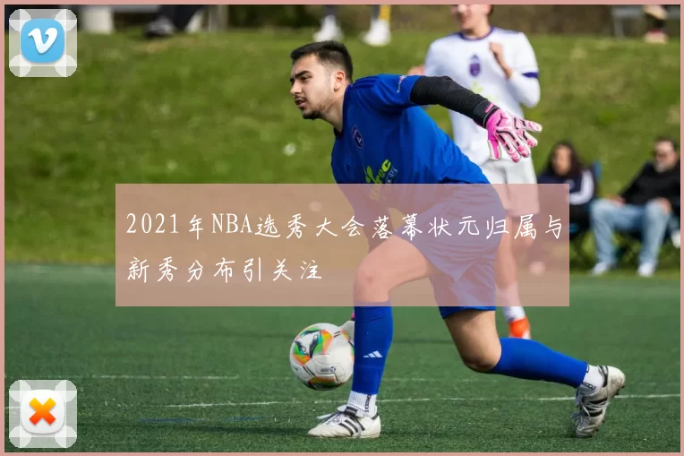 2021年NBA选秀大会落幕状元归属与新秀分布引关注