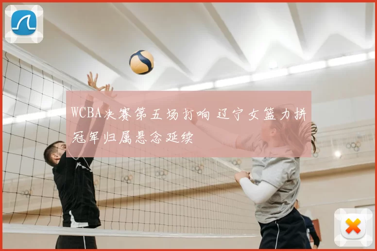 WCBA决赛第五场打响 辽宁女篮力拼冠军归属悬念延续
