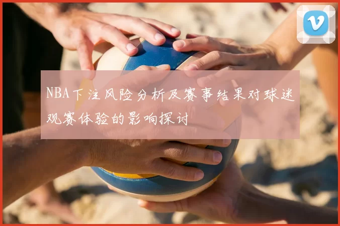NBA下注风险分析及赛事结果对球迷观赛体验的影响探讨