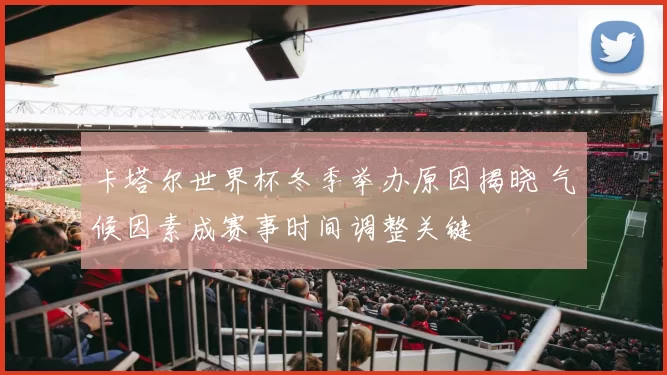 卡塔尔世界杯冬季举办原因揭晓 气候因素成赛事时间调整关键