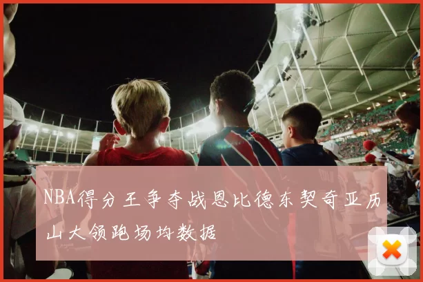 NBA得分王争夺战恩比德东契奇亚历山大领跑场均数据
