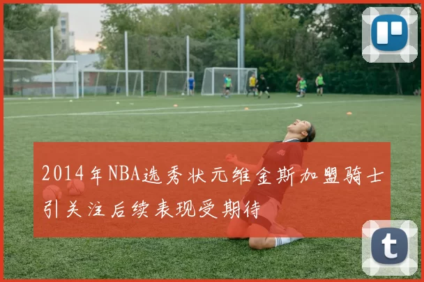 2014年NBA选秀状元维金斯加盟骑士引关注后续表现受期待