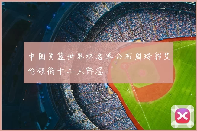 中国男篮世界杯名单公布周琦郭艾伦领衔十二人阵容