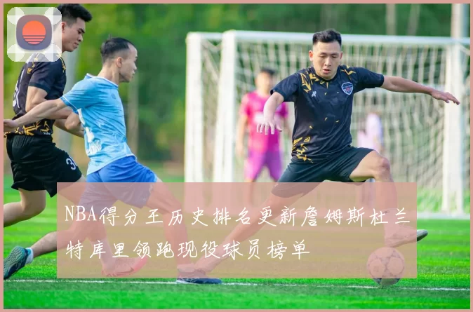 NBA得分王历史排名更新詹姆斯杜兰特库里领跑现役球员榜单