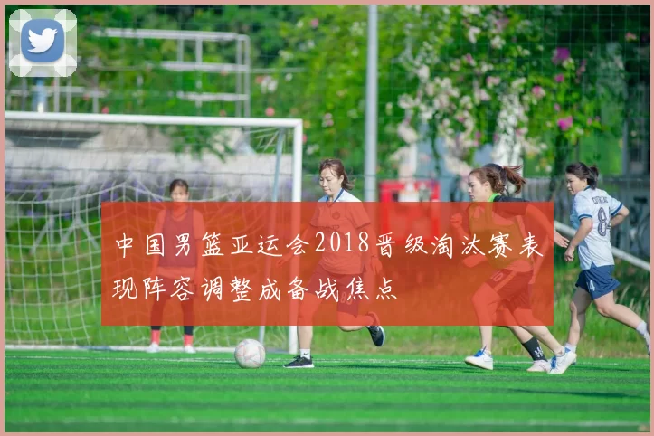 中国男篮亚运会2018晋级淘汰赛表现阵容调整成备战焦点
