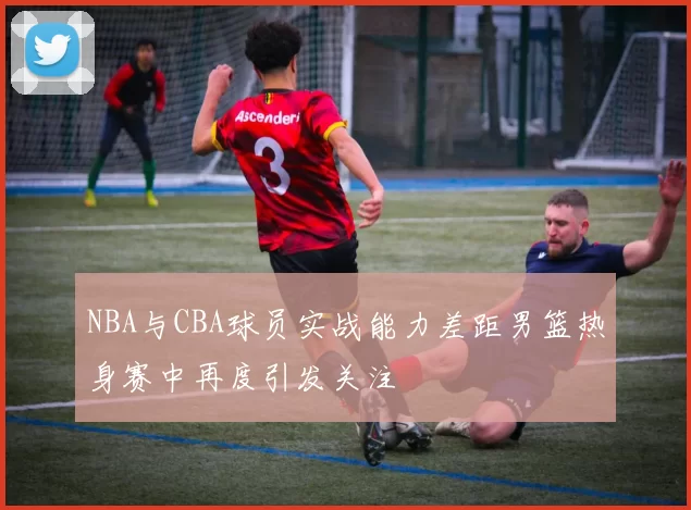 NBA与CBA球员实战能力差距男篮热身赛中再度引发关注