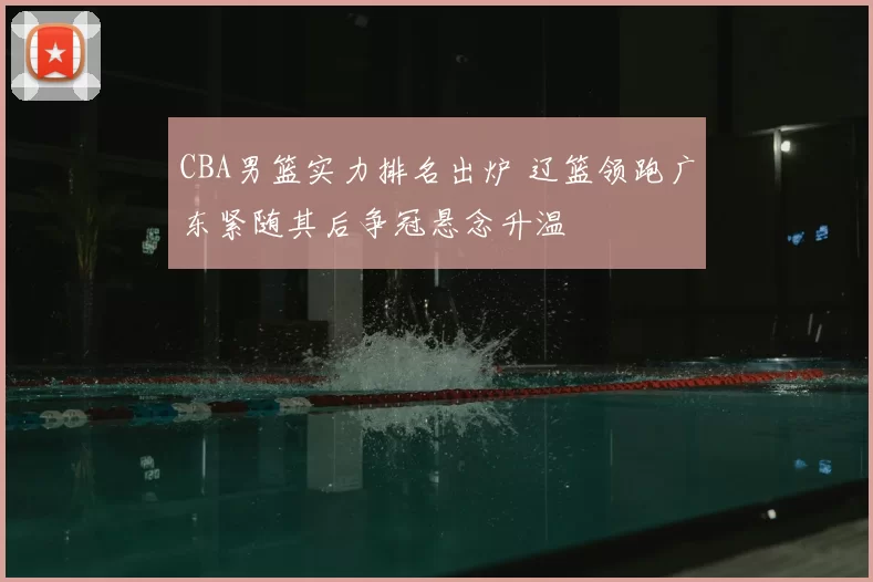 CBA男篮实力排名出炉 辽篮领跑广东紧随其后争冠悬念升温