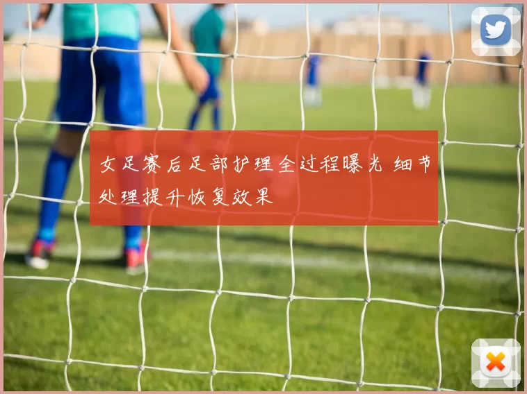 女足赛后足部护理全过程曝光 细节处理提升恢复效果