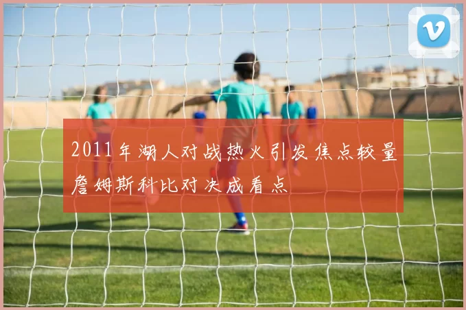 2011年湖人对战热火引发焦点较量詹姆斯科比对决成看点