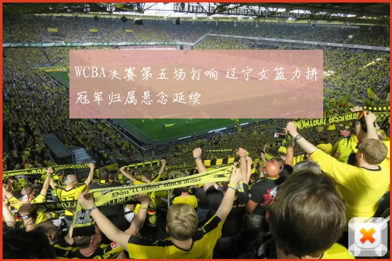 WCBA决赛第五场打响 辽宁女篮力拼冠军归属悬念延续