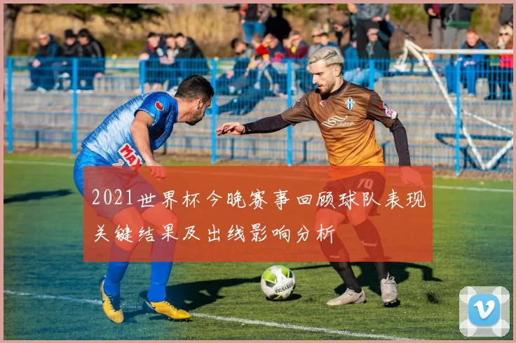 2021世界杯今晚赛事回顾球队表现关键结果及出线影响分析