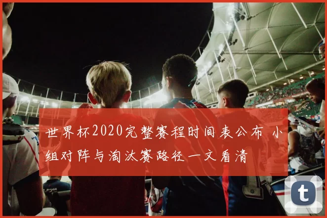 世界杯2020完整赛程时间表公布 小组对阵与淘汰赛路径一文看清