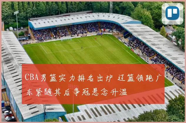 CBA男篮实力排名出炉 辽篮领跑广东紧随其后争冠悬念升温