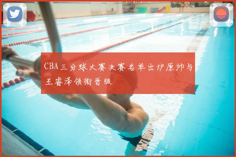 CBA三分球大赛决赛名单出炉原帅与王睿泽领衔晋级
