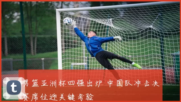 男篮亚洲杯四强出炉 中国队冲击决赛席位迎关键考验