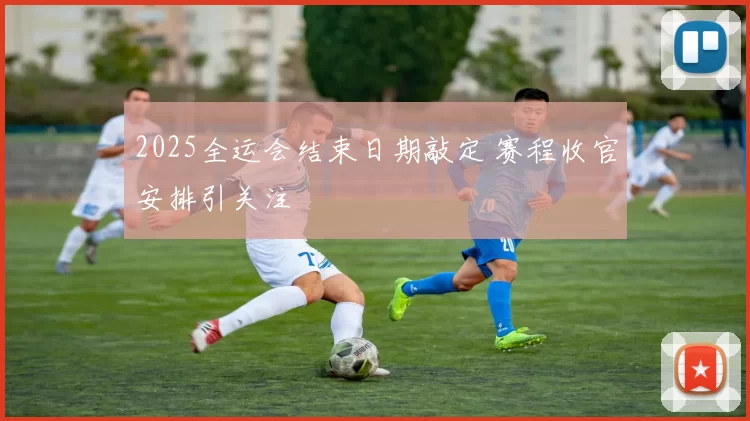 2025全运会结束日期敲定 赛程收官安排引关注