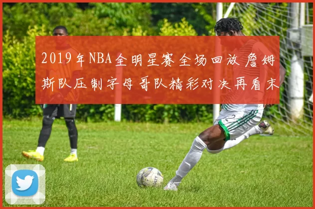 2019年NBA全明星赛全场回放 詹姆斯队压制字母哥队精彩对决再看末节争夺